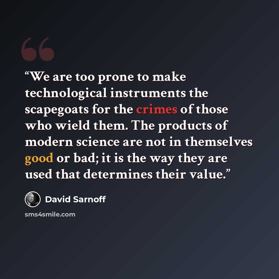 “We are too prone to make technological instruments the scapegoats for the crimes of those who wield them. The products of modern science are not in themselves good or bad; it is the way they are used that determines their value.” quote by David Sarnoff