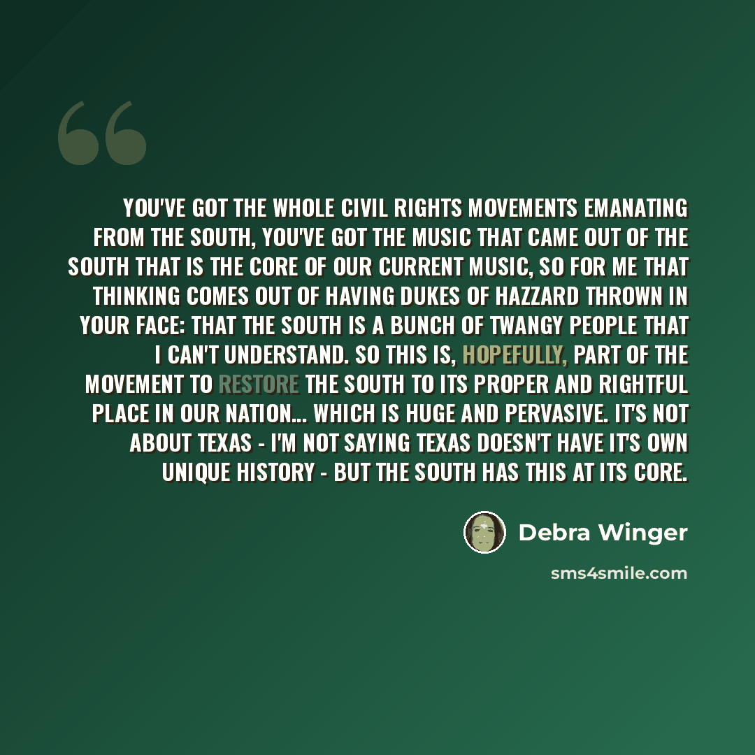 “You've got the whole civil rights movements emanating from the south, you've got the music that came out of the south that is the core of our current music, so for me that thinking comes out of having Dukes of Hazzard thrown in your face: that the south is a bunch of twangy people that I can't…” quote by Debra Winger