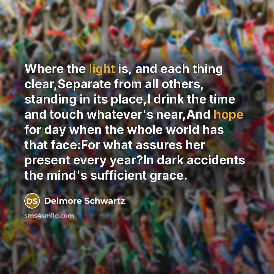 “Where the light is, and each thing clear,Separate from all others, standing in its place,I drink the time and touch whatever's near,And hope for day when the whole world has that face:For what assures her present every year?In dark accidents the mind's sufficient grace.” quote by Delmore Schwartz