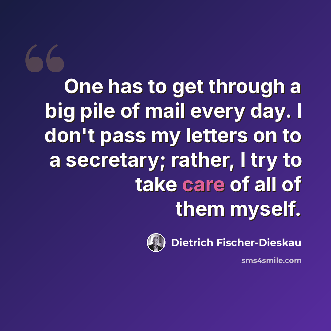 “One has to get through a big pile of mail every day. I don't pass my letters on to a secretary; rather, I try to take care of all of them myself.” quote by Dietrich Fischer-Dieskau