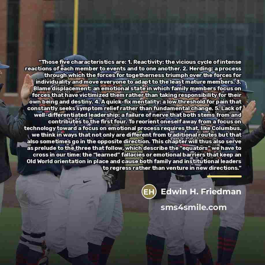“Those five characteristics are: 1. Reactivity: the vicious cycle of intense reactions of each member to events and to one another. 2. Herding: a process through which the forces for togetherness triumph over the forces for individuality and move everyone to adapt to the least mature members. 3…” quote by Edwin H. Friedman