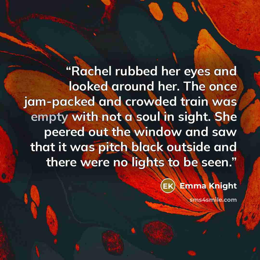 “Rachel rubbed her eyes and looked around her. The once jam-packed and crowded train was empty with not a soul in sight. She peered out the window and saw that it was pitch black outside and there were no lights to be seen.” quote by Emma Knight