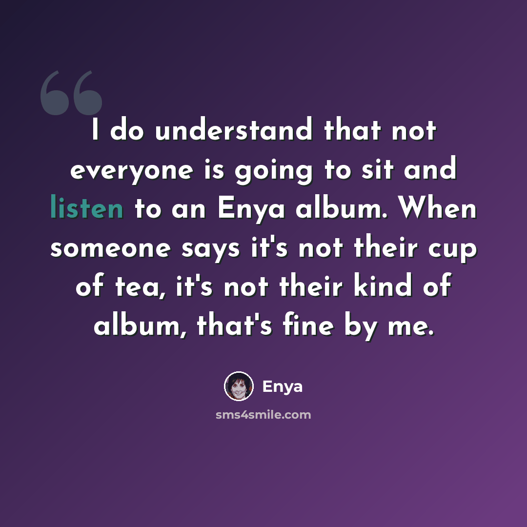 “I do understand that not everyone is going to sit and listen to an Enya album. When someone says it's not their cup of tea, it's not their kind of album, that's fine by me.” quote by Enya