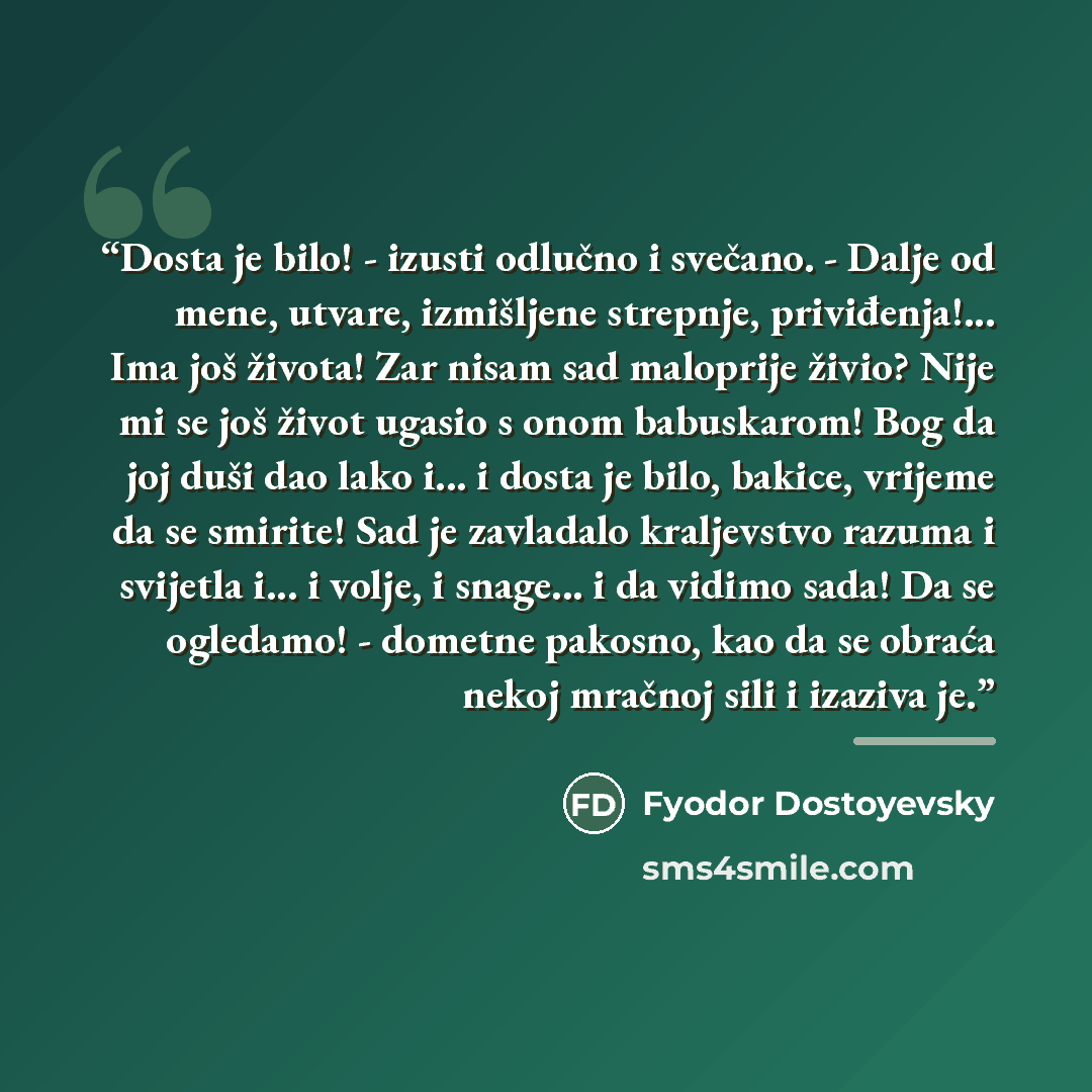 “Dosta je bilo! - izusti odlučno i svečano. - Dalje od mene, utvare, izmišljene strepnje, priviđenja!... Ima još života! Zar nisam sad maloprije živio? Nije mi se još život ugasio s onom babuskarom! Bog da joj duši dao lako i... i dosta je bilo, bakice, vrijeme da se smirite! Sad je zavladalo…” quote by Fyodor Dostoyevsky
