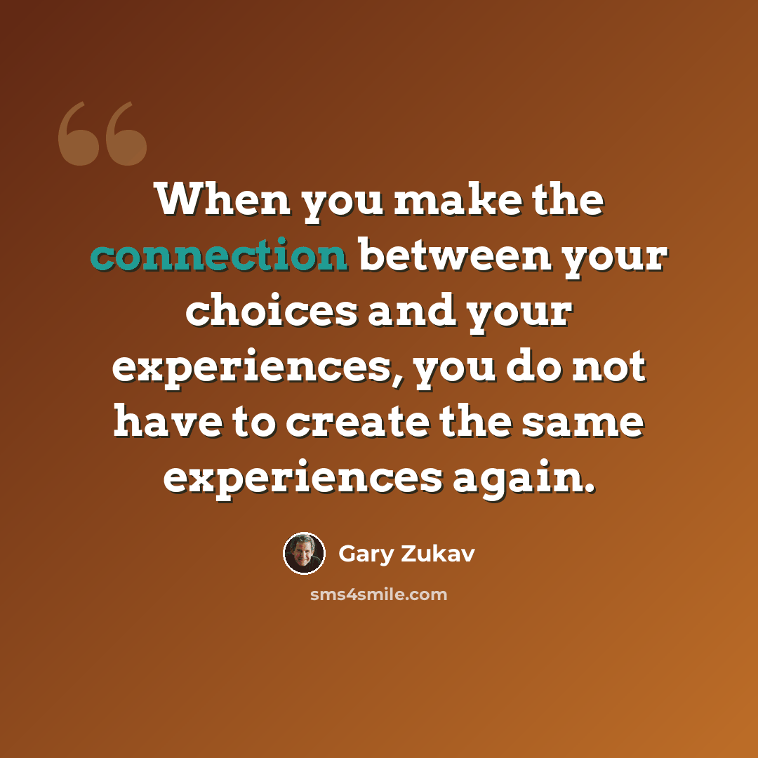 “When you make the connection between your choices and your experiences, you do not have to create the same experiences again.” quote by Gary Zukav