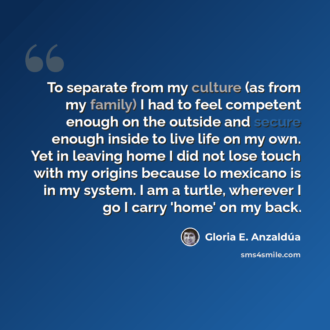“To separate from my culture (as from my family) I had to feel competent enough on the outside and secure enough inside to live life on my own. Yet in leaving home I did not lose touch with my origins because lo mexicano is in my system. I am a turtle, wherever I go I carry 'home' on my back.” quote by Gloria E. Anzaldúa