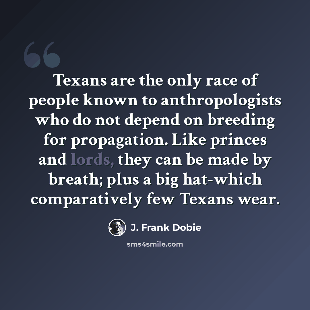 “Texans are the only race of people known to anthropologists who do not depend on breeding for propagation. Like princes and lords, they can be made by breath; plus a big hat-which comparatively few Texans wear.” quote by J. Frank Dobie