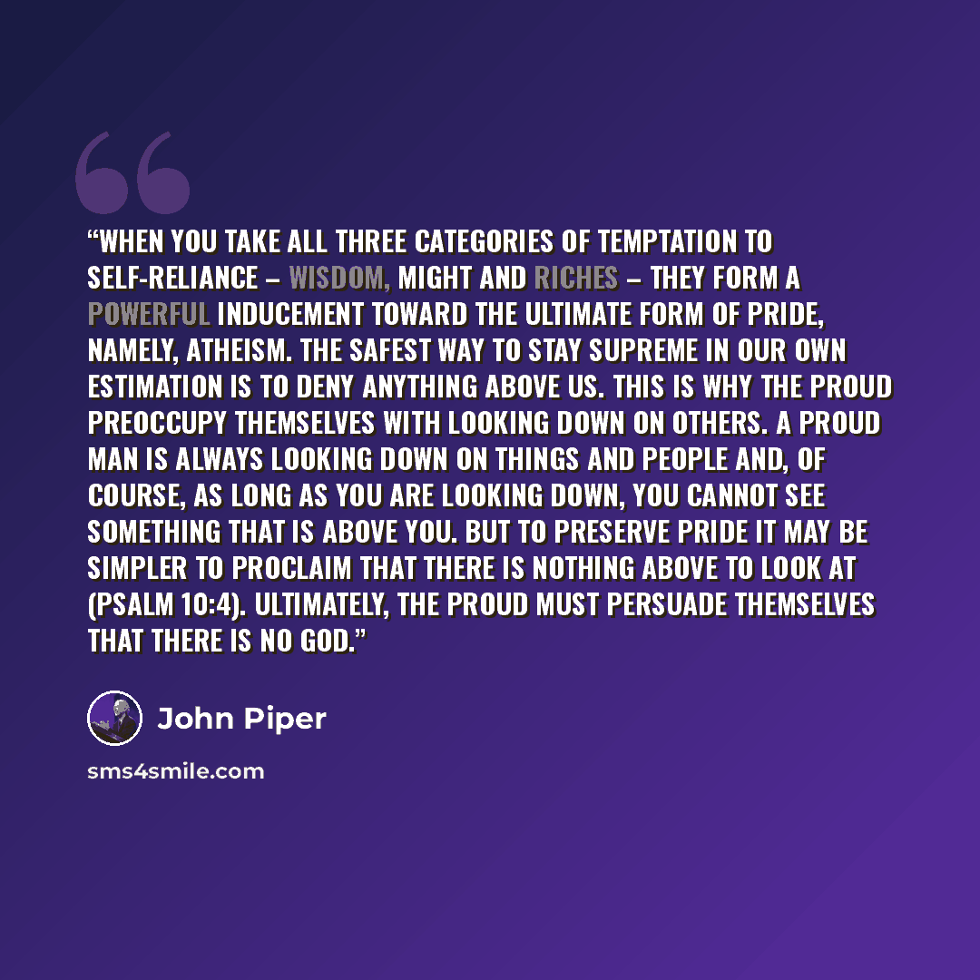 “When you take all three categories of temptation to self-reliance – wisdom, might and riches – they form a powerful inducement toward the ultimate form of pride, namely, atheism. The safest way to stay supreme in our own estimation is to deny anything above us. This is why the proud preoccupy…” quote by John Piper