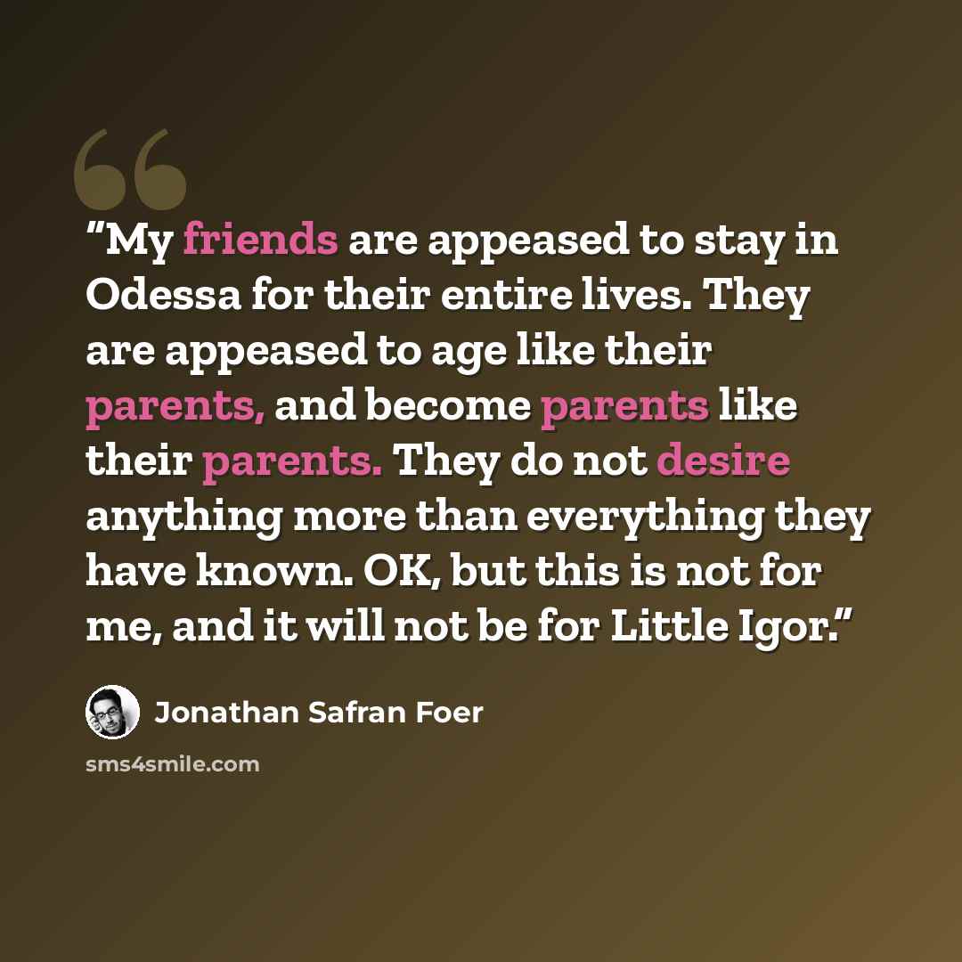 “My friends are appeased to stay in Odessa for their entire lives. They are appeased to age like their parents, and become parents like their parents. They do not desire anything more than everything they have known. OK, but this is not for me, and it will not be for Little Igor.” quote by Jonathan Safran Foer
