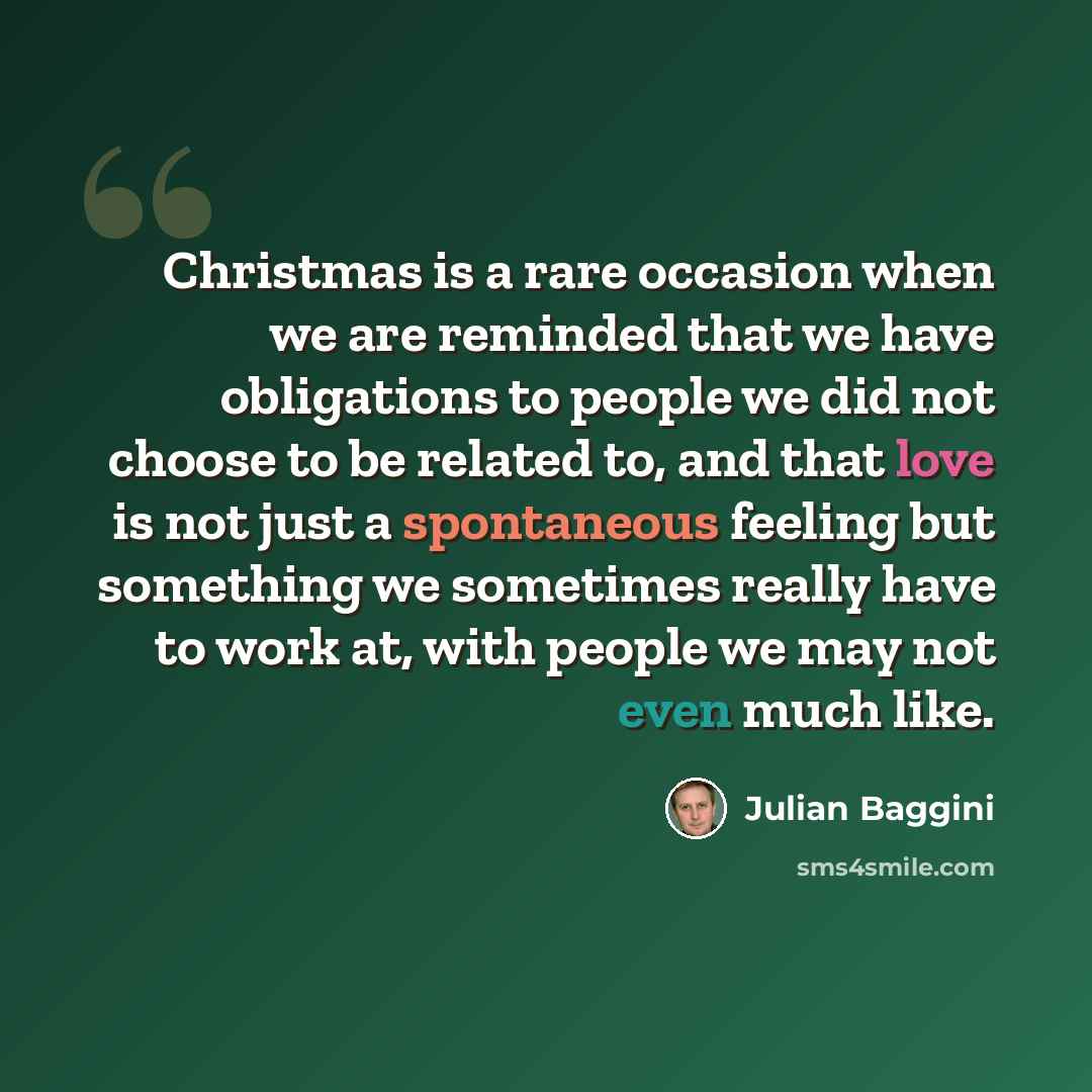 “Christmas is a rare occasion when we are reminded that we have obligations to people we did not choose to be related to, and that love is not just a spontaneous feeling but something we sometimes really have to work at, with people we may not even much like.” quote by Julian Baggini