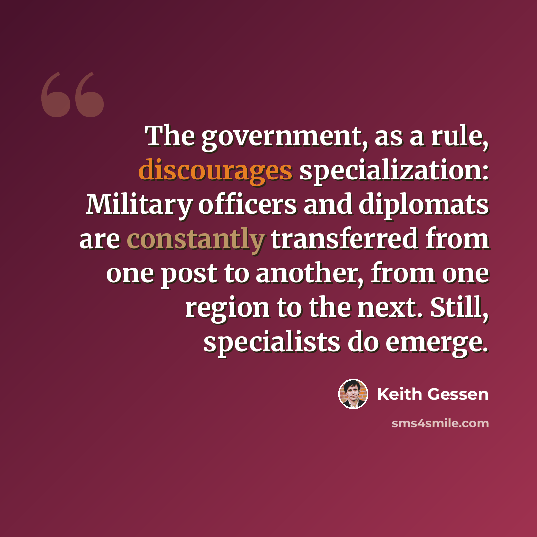 “The government, as a rule, discourages specialization: Military officers and diplomats are constantly transferred from one post to another, from one region to the next. Still, specialists do emerge.” quote by Keith Gessen