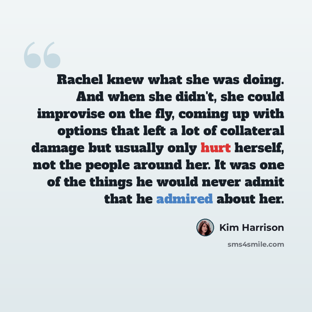 “Rachel knew what she was doing. And when she didn't, she could improvise on the fly, coming up with options that left a lot of collateral damage but usually only hurt herself, not the people around her. It was one of the things he would never admit that he admired about her.” quote by Kim Harrison