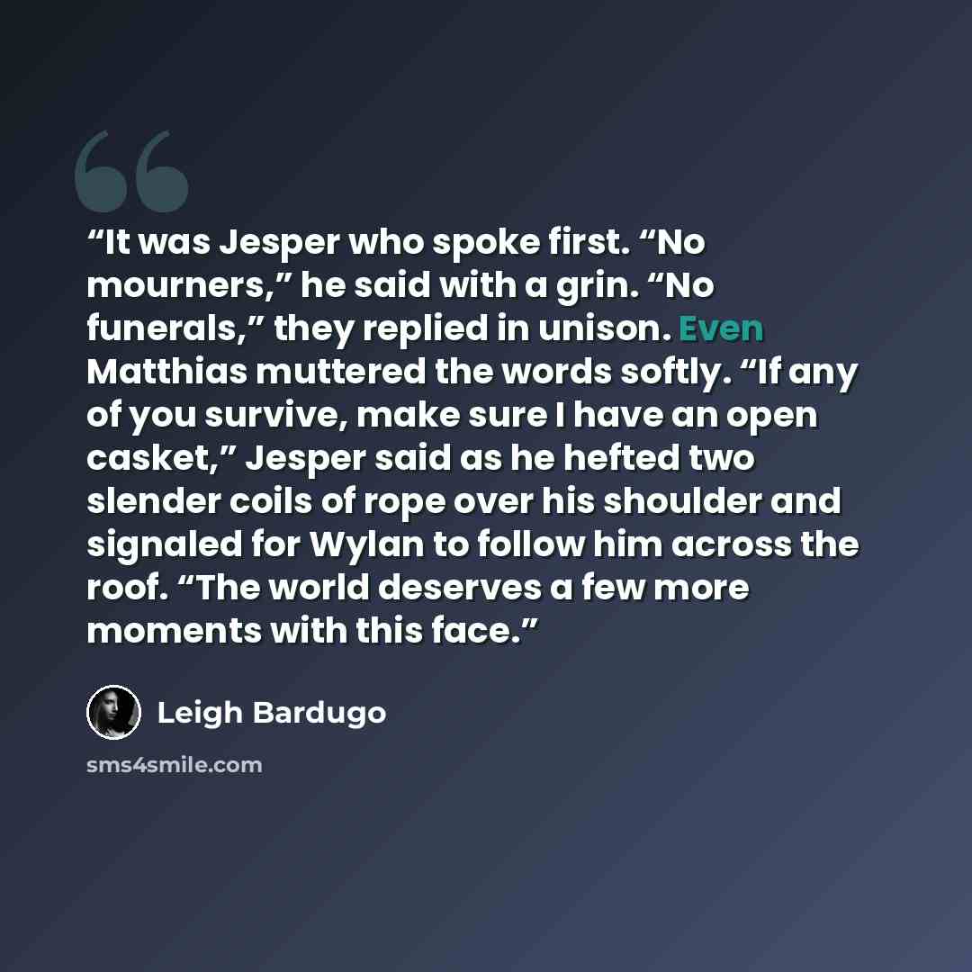 “It was Jesper who spoke first. “No mourners,” he said with a grin. “No funerals,” they replied in unison. Even Matthias muttered the words softly. “If any of you survive, make sure I have an open casket,” Jesper said as he hefted two slender coils of rope over his shoulder and signaled for Wylan…” quote by Leigh Bardugo