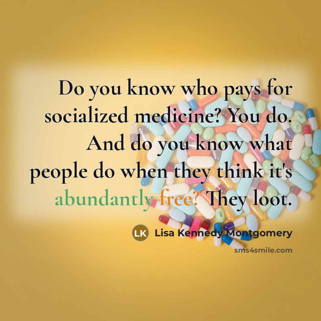 “Do you know who pays for socialized medicine? You do. And do you know what people do when they think it's abundantly free? They loot.” quote by Lisa Kennedy Montgomery