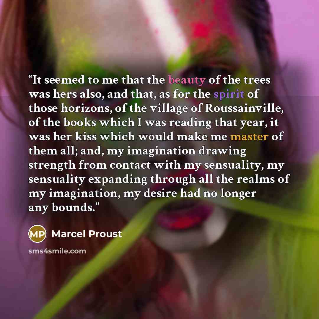 “It seemed to me that the beauty of the trees was hers also, and that, as for the spirit of those horizons, of the village of Roussainville, of the books which I was reading that year, it was her kiss which would make me master of them all; and, my imagination drawing strength from contact with my…” quote by Marcel Proust
