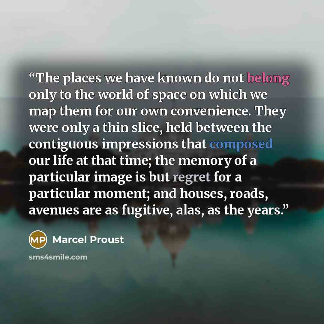 “The places we have known do not belong only to the world of space on which we map them for our own convenience. They were only a thin slice, held between the contiguous impressions that composed our life at that time; the memory of a particular image is but regret for a particular moment; and…” quote by Marcel Proust