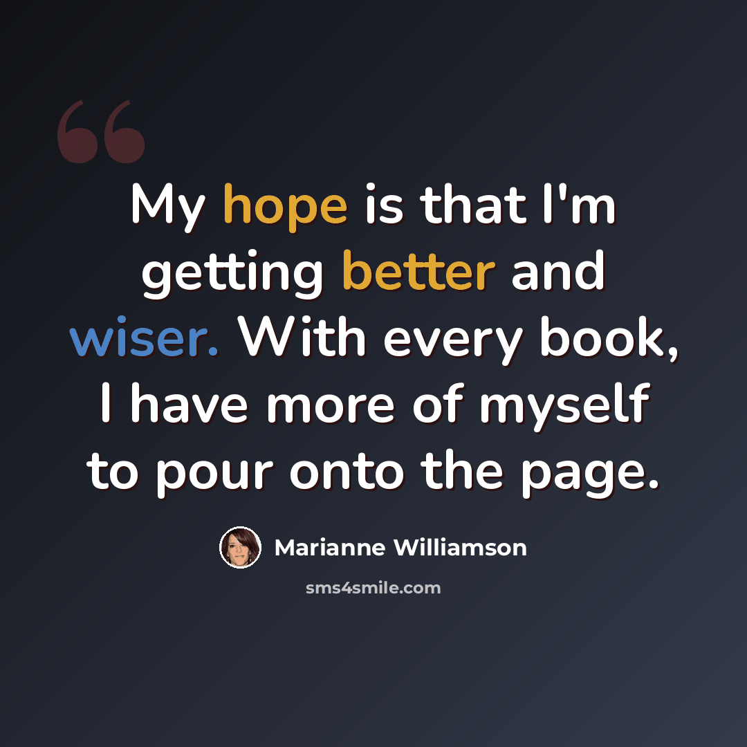 “My hope is that I'm getting better and wiser. With every book, I have more of myself to pour onto the page.” quote by Marianne Williamson