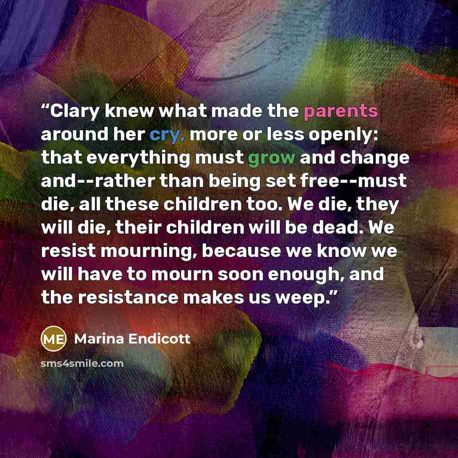 “Clary knew what made the parents around her cry, more or less openly: that everything must grow and change and--rather than being set free--must die, all these children too. We die, they will die, their children will be dead. We resist mourning, because we know we will have to mourn soon enough…” quote by Marina Endicott