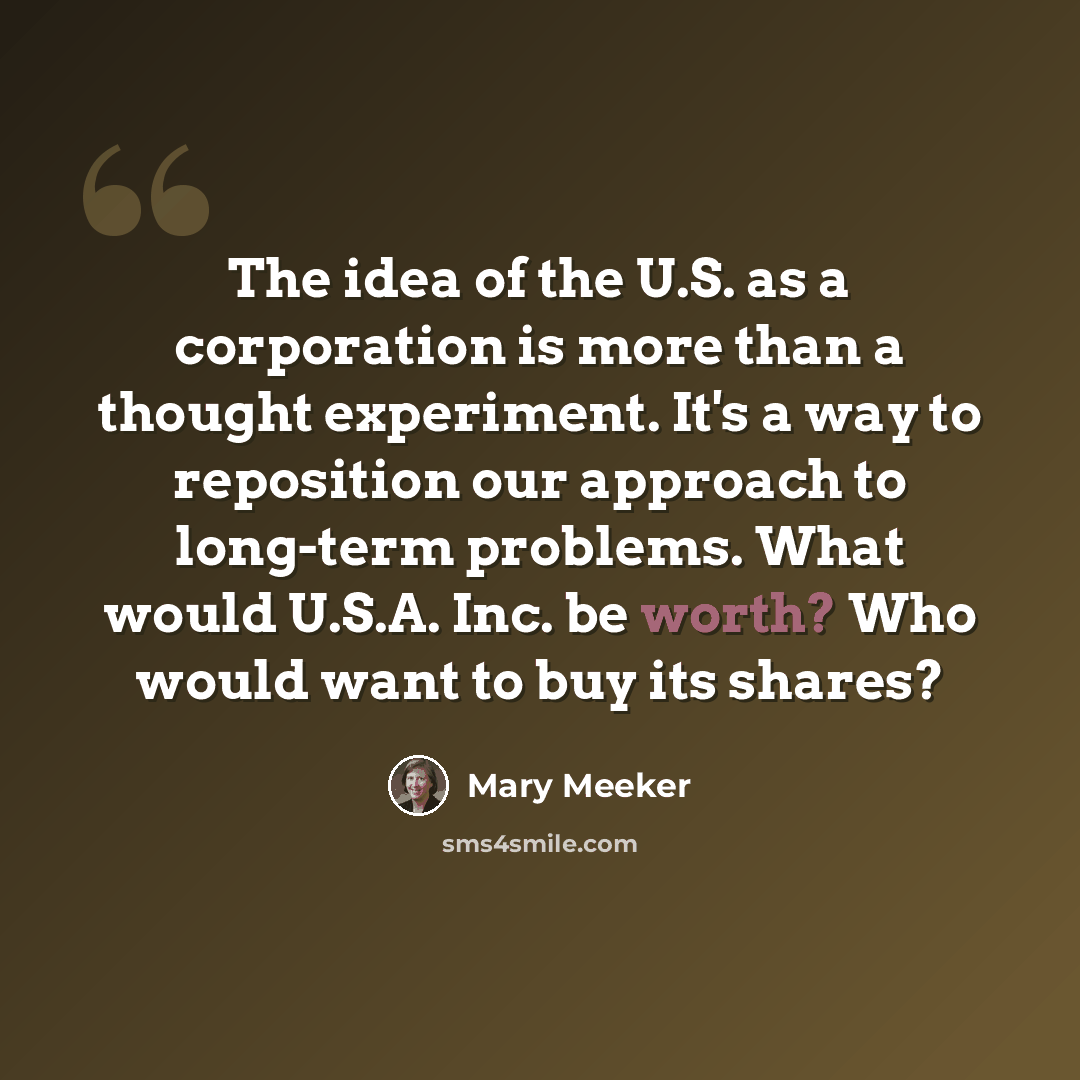 “The idea of the U.S. as a corporation is more than a thought experiment. It's a way to reposition our approach to long-term problems. What would U.S.A. Inc. be worth? Who would want to buy its shares?” quote by Mary Meeker