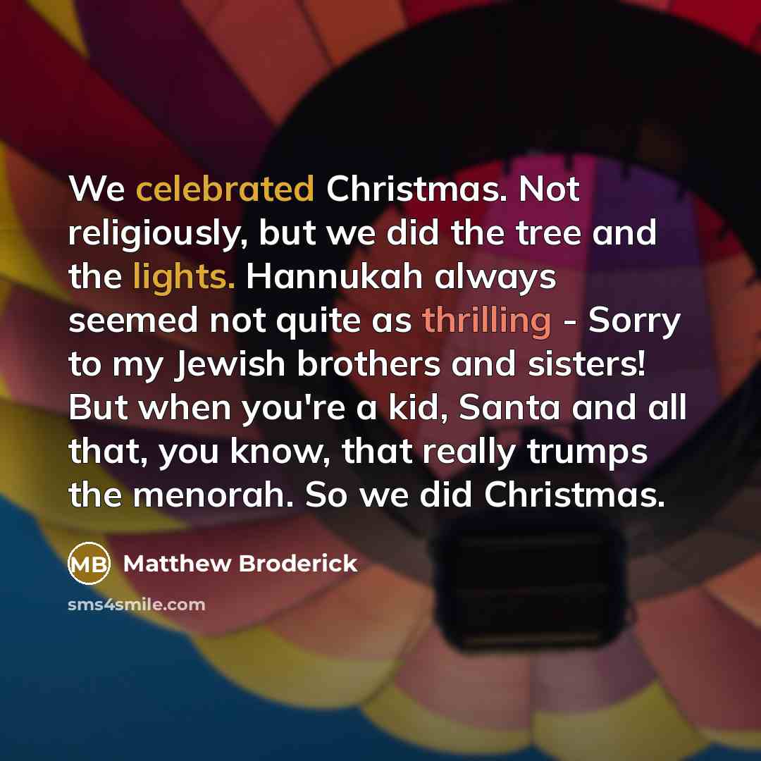 “We celebrated Christmas. Not religiously, but we did the tree and the lights. Hannukah always seemed not quite as thrilling - Sorry to my Jewish brothers and sisters! But when you're a kid, Santa and all that, you know, that really trumps the menorah. So we did Christmas.” quote by Matthew Broderick
