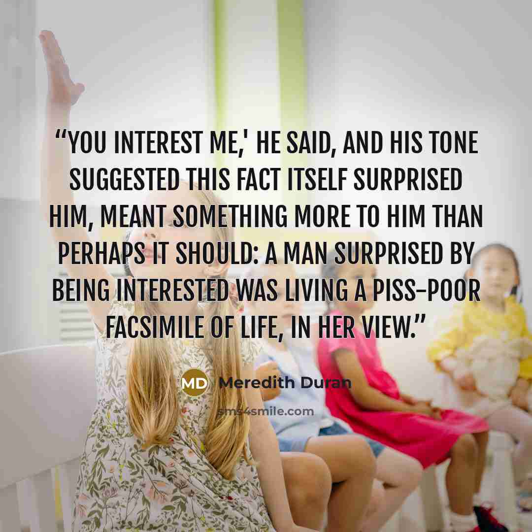 “You interest me,' he said, and his tone suggested this fact itself surprised him, meant something more to him than perhaps it should: a man surprised by being interested was living a piss-poor facsimile of life, in her view.” quote by Meredith Duran