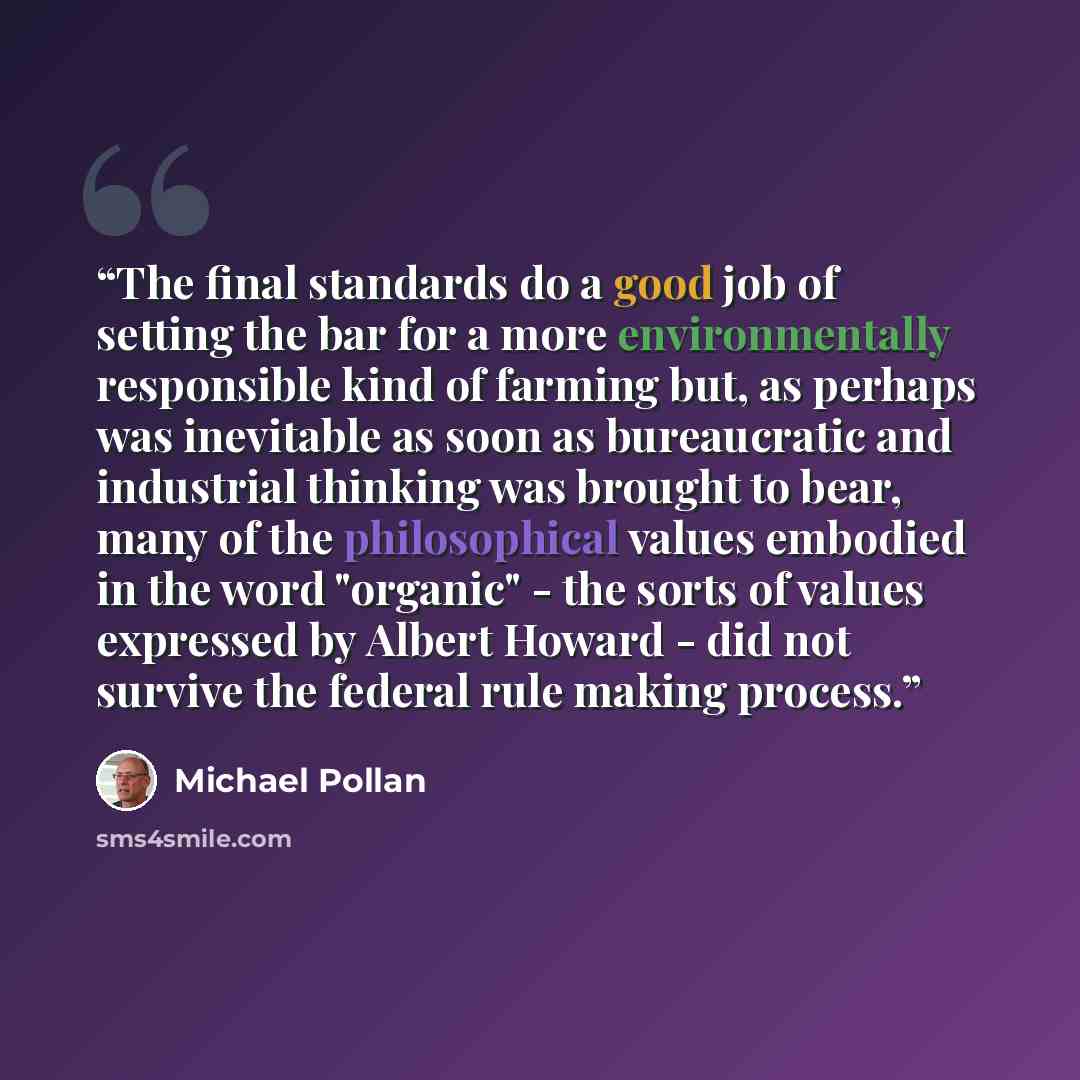 “The final standards do a good job of setting the bar for a more environmentally responsible kind of farming but, as perhaps was inevitable as soon as bureaucratic and industrial thinking was brought to bear, many of the philosophical values embodied in the word "organic" - the sorts of values…” quote by Michael Pollan