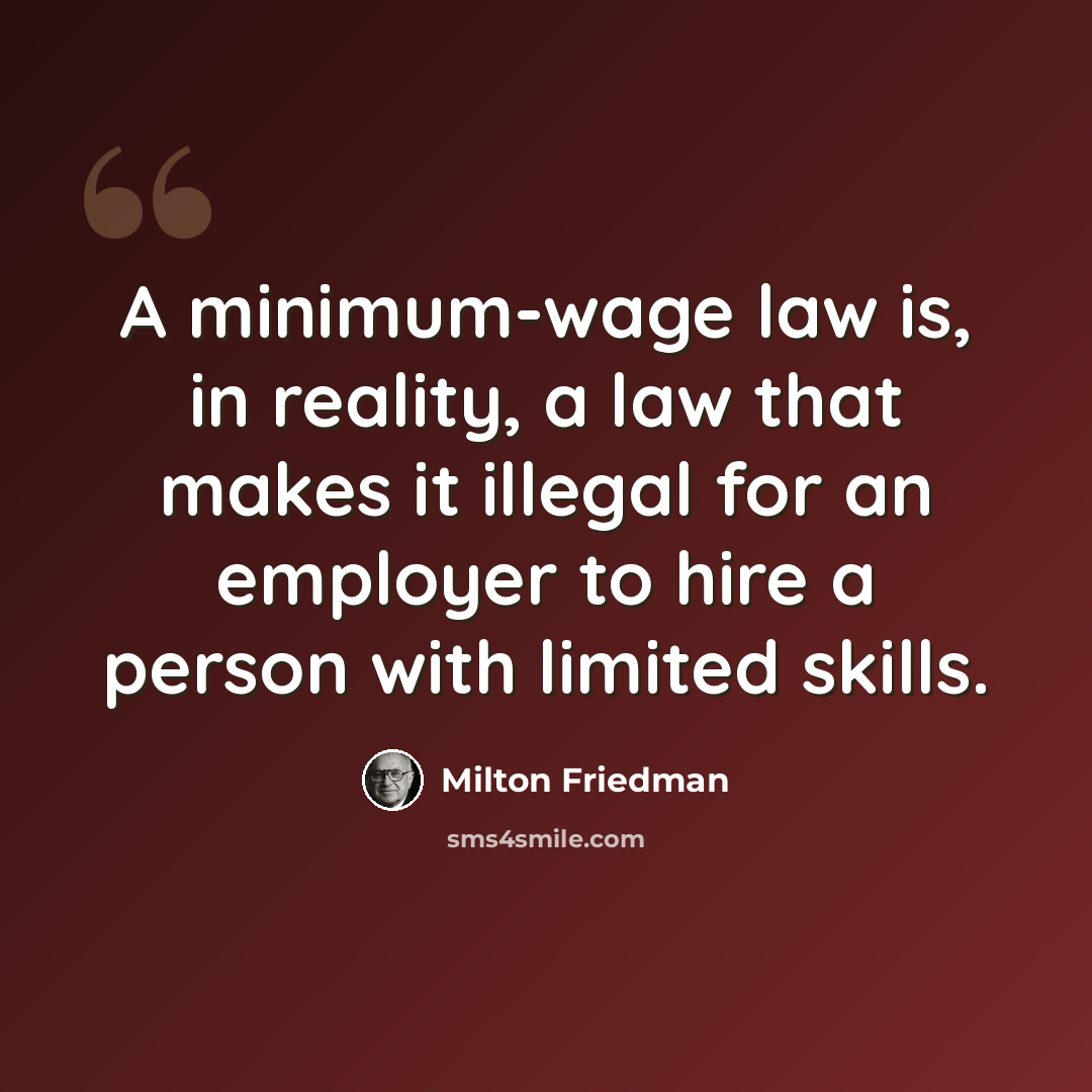 “A minimum-wage law is, in reality, a law that makes it illegal for an employer to hire a person with limited skills.” quote by Milton Friedman