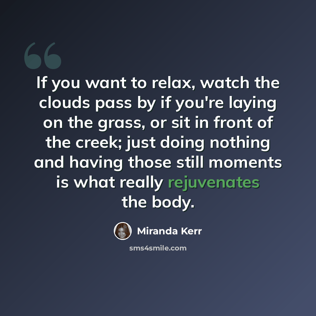 “If you want to relax, watch the clouds pass by if you're laying on the grass, or sit in front of the creek; just doing nothing and having those still moments is what really rejuvenates the body.” quote by Miranda Kerr