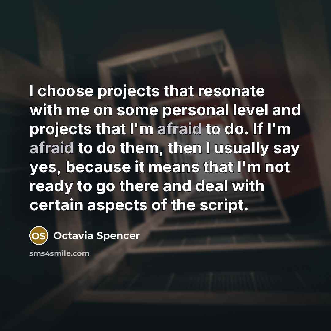 “I choose projects that resonate with me on some personal level and projects that I'm afraid to do. If I'm afraid to do them, then I usually say yes, because it means that I'm not ready to go there and deal with certain aspects of the script.” quote by Octavia Spencer