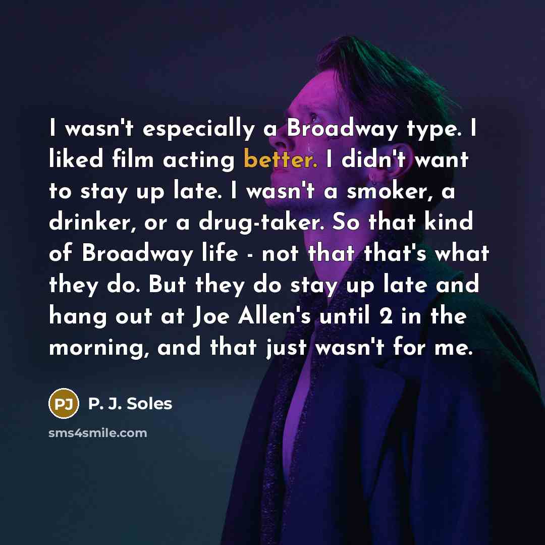 “I wasn't especially a Broadway type. I liked film acting better. I didn't want to stay up late. I wasn't a smoker, a drinker, or a drug-taker. So that kind of Broadway life - not that that's what they do. But they do stay up late and hang out at Joe Allen's until 2 in the morning, and that just…” quote by P. J. Soles