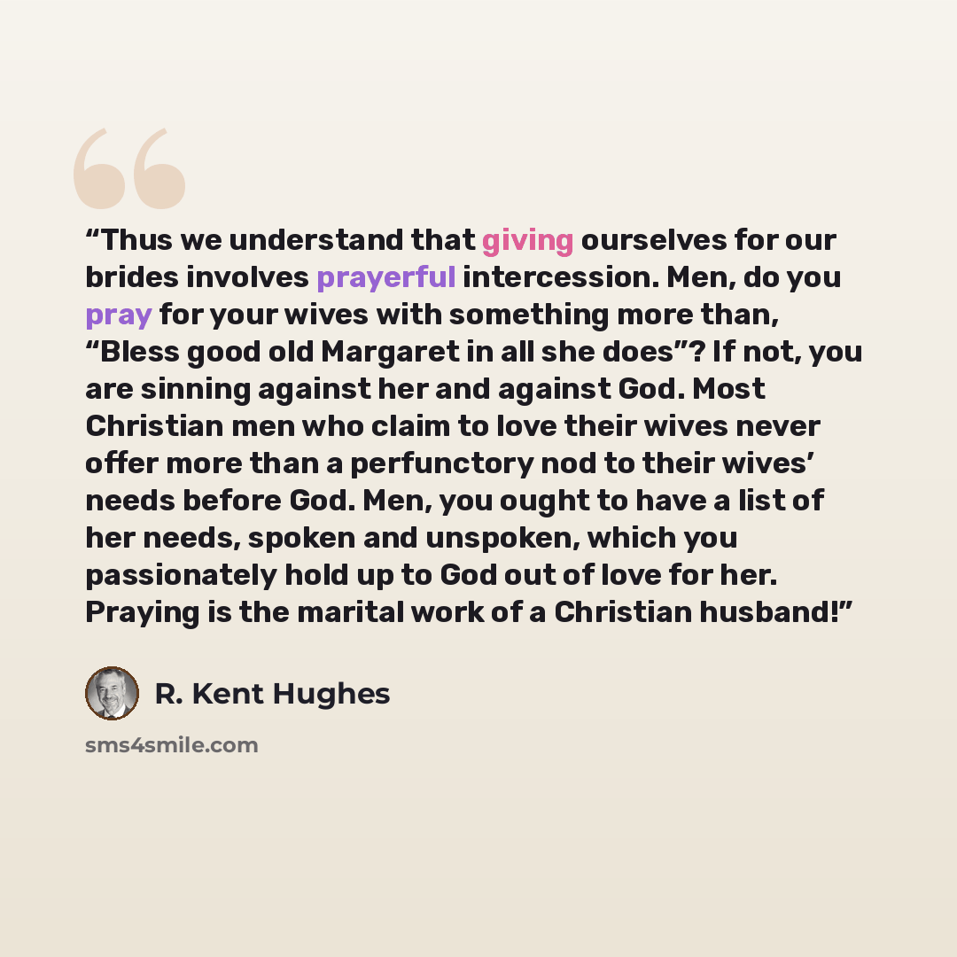 “Thus we understand that giving ourselves for our brides involves prayerful intercession. Men, do you pray for your wives with something more than, “Bless good old Margaret in all she does”? If not, you are sinning against her and against God. Most Christian men who claim to love their wives never…” quote by R. Kent Hughes