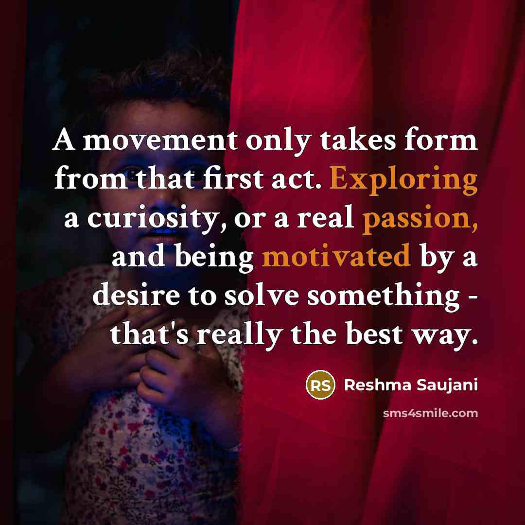 “A movement only takes form from that first act. Exploring a curiosity, or a real passion, and being motivated by a desire to solve something - that's really the best way.” quote by Reshma Saujani