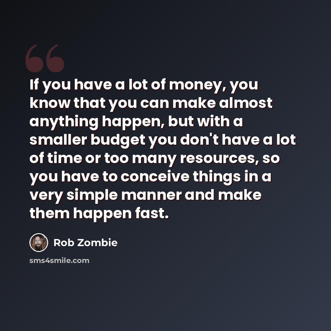 “If you have a lot of money, you know that you can make almost anything happen, but with a smaller budget you don't have a lot of time or too many resources, so you have to conceive things in a very simple manner and make them happen fast.” quote by Rob Zombie