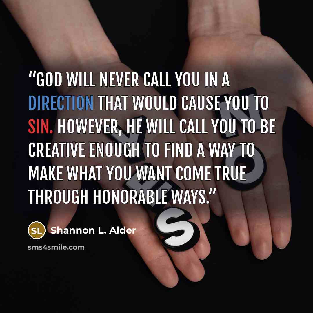 “God will never call you in a direction that would cause you to sin. However, he will call you to be creative enough to find a way to make what you want come true through honorable ways.” quote by Shannon L. Alder