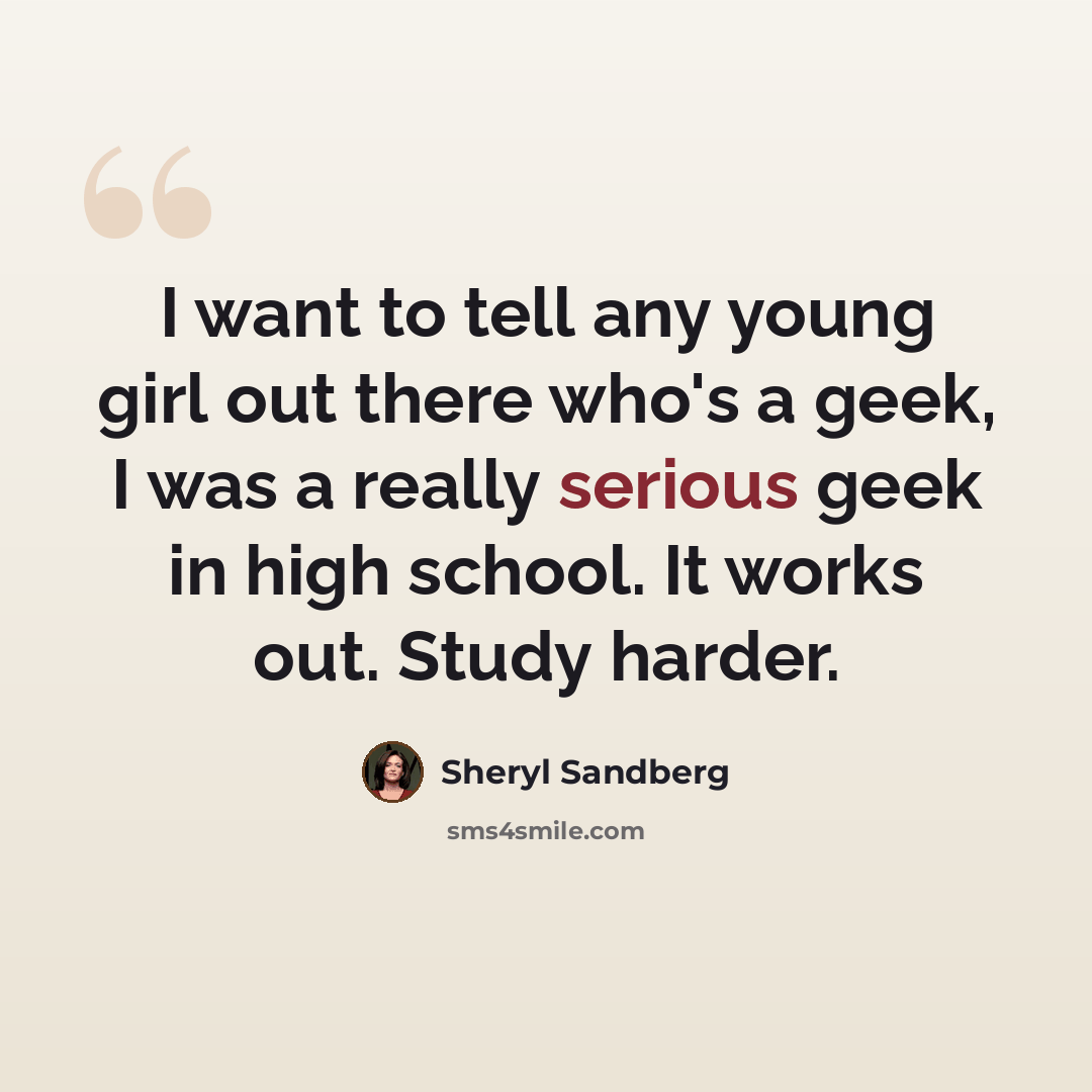 “I want to tell any young girl out there who's a geek, I was a really serious geek in high school. It works out. Study harder.” quote by Sheryl Sandberg