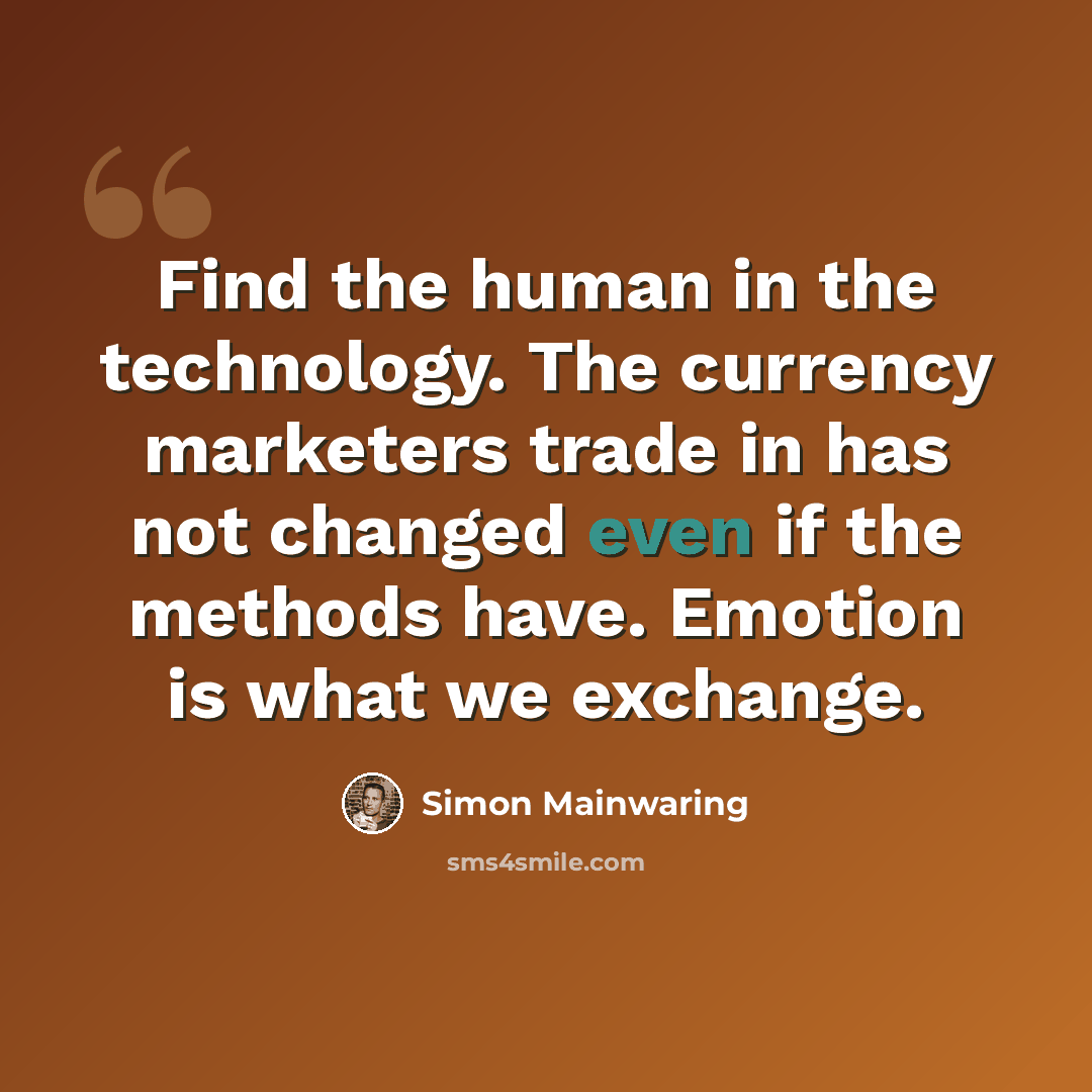 “Find the human in the technology. The currency marketers trade in has not changed even if the methods have. Emotion is what we exchange.” quote by Simon Mainwaring