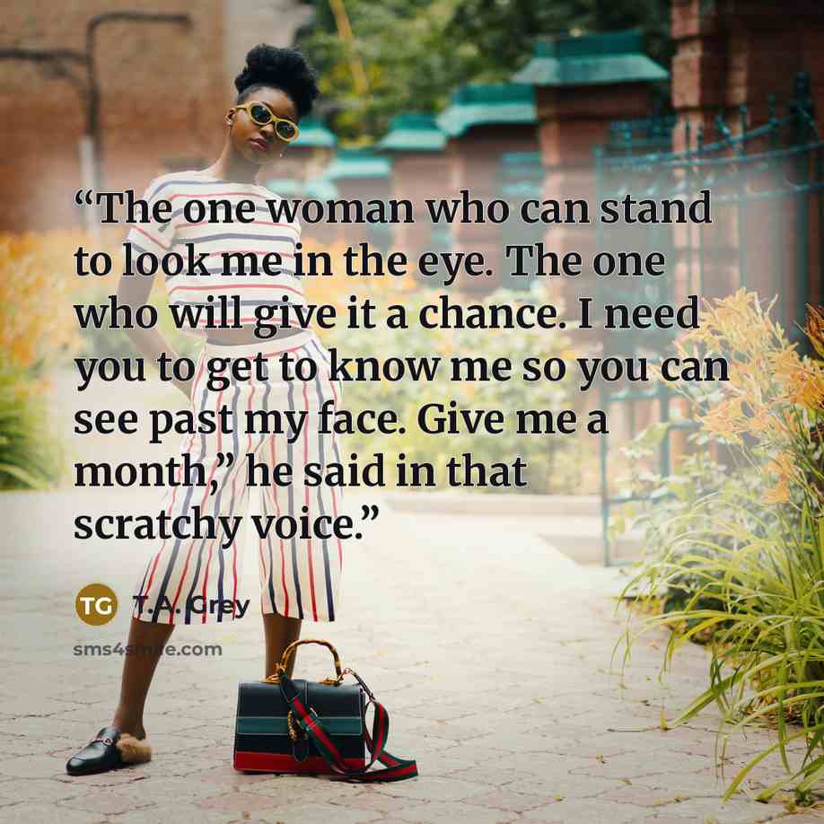 “The one woman who can stand to look me in the eye. The one who will give it a chance. I need you to get to know me so you can see past my face. Give me a month,” he said in that scratchy voice.” quote by T.A. Grey