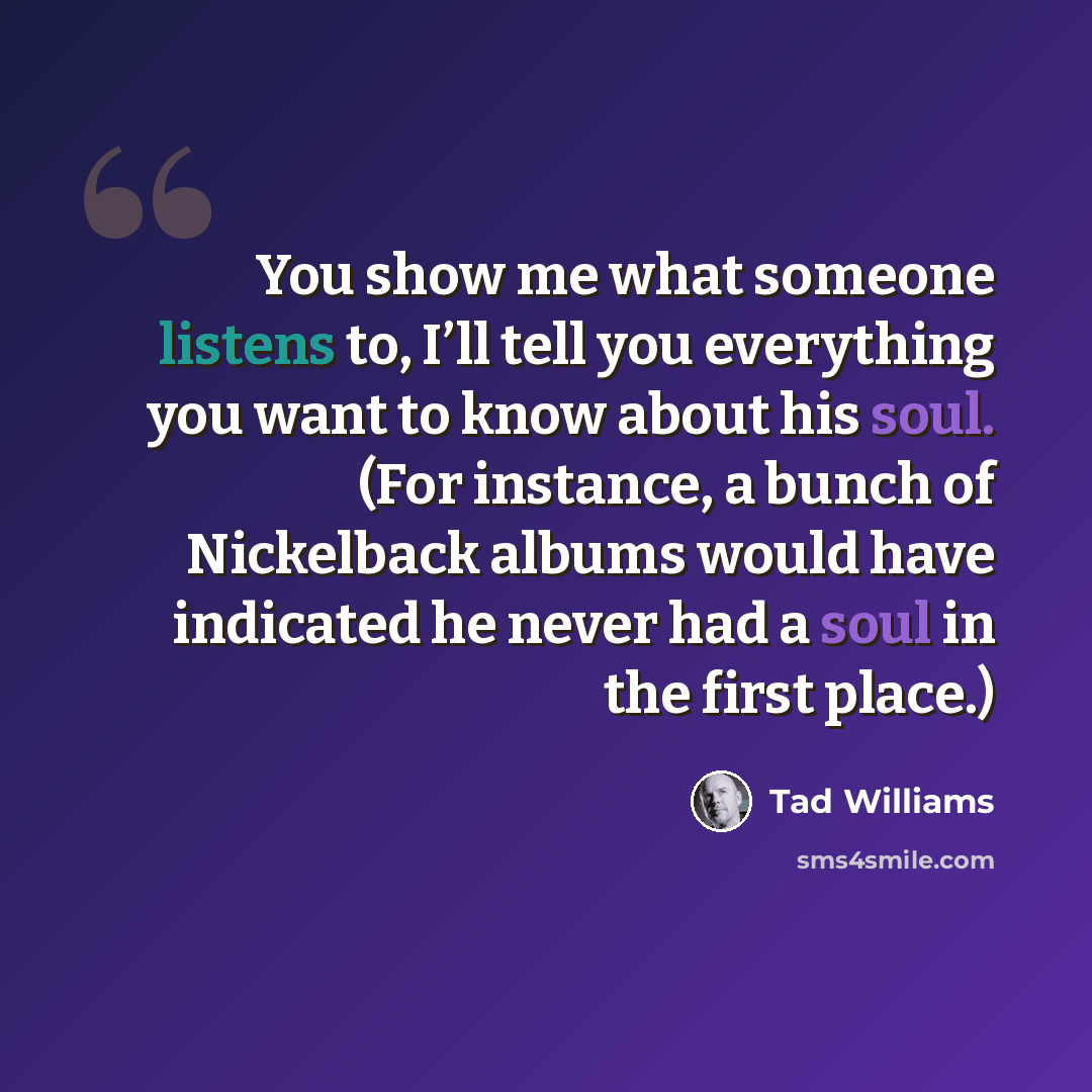 “You show me what someone listens to, I’ll tell you everything you want to know about his soul. (For instance, a bunch of Nickelback albums would have indicated he never had a soul in the first place.)” quote by Tad Williams