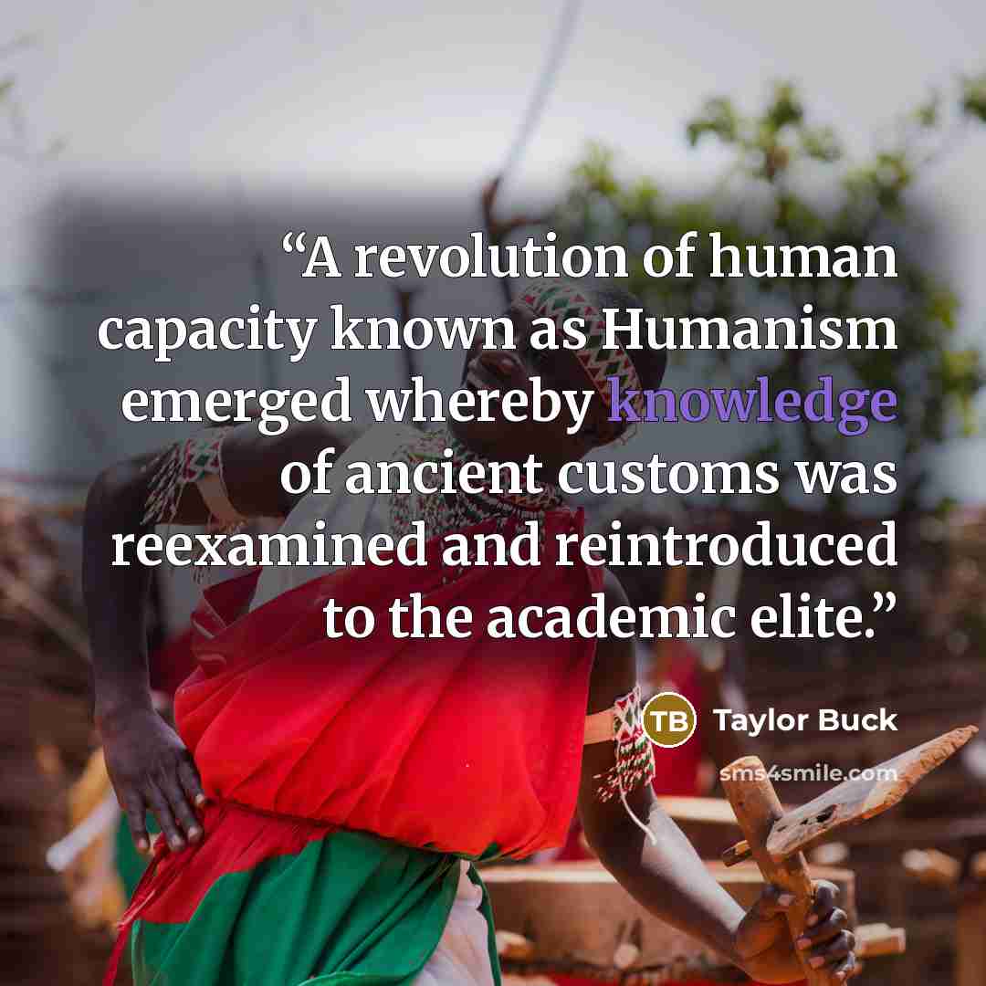 “A revolution of human capacity known as Humanism emerged whereby knowledge of ancient customs was reexamined and reintroduced to the academic elite.” quote by Taylor Buck