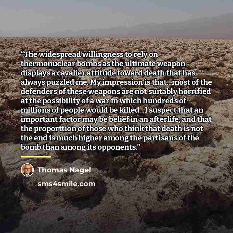 “The widespread willingness to rely on thermonuclear bombs as the ultimate weapon displays a cavalier attitude toward death that has always puzzled me. My impression is that...most of the defenders of these weapons are not suitably horrified at the possibility of a war in which hundreds of millions…” quote by Thomas Nagel