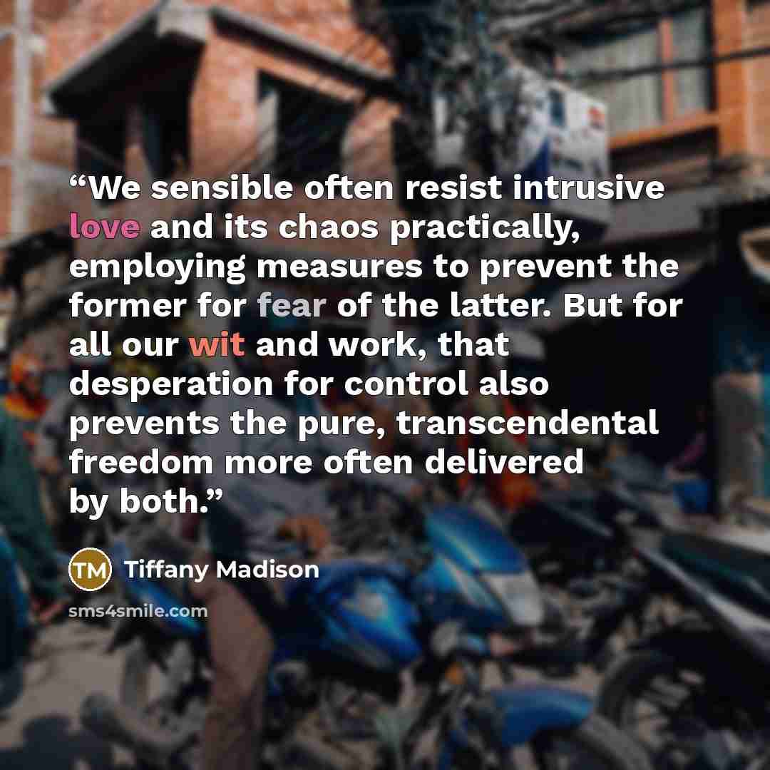 “We sensible often resist intrusive love and its chaos practically, employing measures to prevent the former for fear of the latter. But for all our wit and work, that desperation for control also prevents the pure, transcendental freedom more often delivered by both.” quote by Tiffany Madison