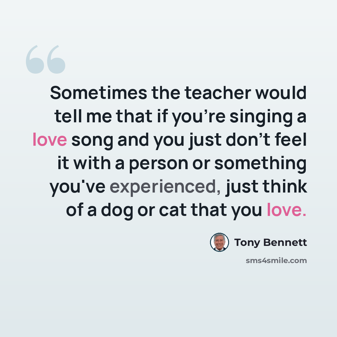 “Sometimes the teacher would tell me that if you're singing a love song and you just don't feel it with a person or something you've experienced, just think of a dog or cat that you love.” quote by Tony Bennett