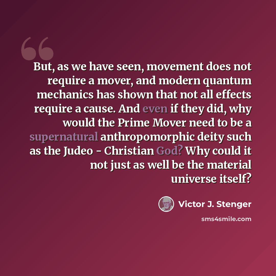 “But, as we have seen, movement does not require a mover, and modern quantum mechanics has shown that not all effects require a cause. And even if they did, why would the Prime Mover need to be a supernatural anthropomorphic deity such as the Judeo - Christian God? Why could it not just as well be…” quote by Victor J. Stenger