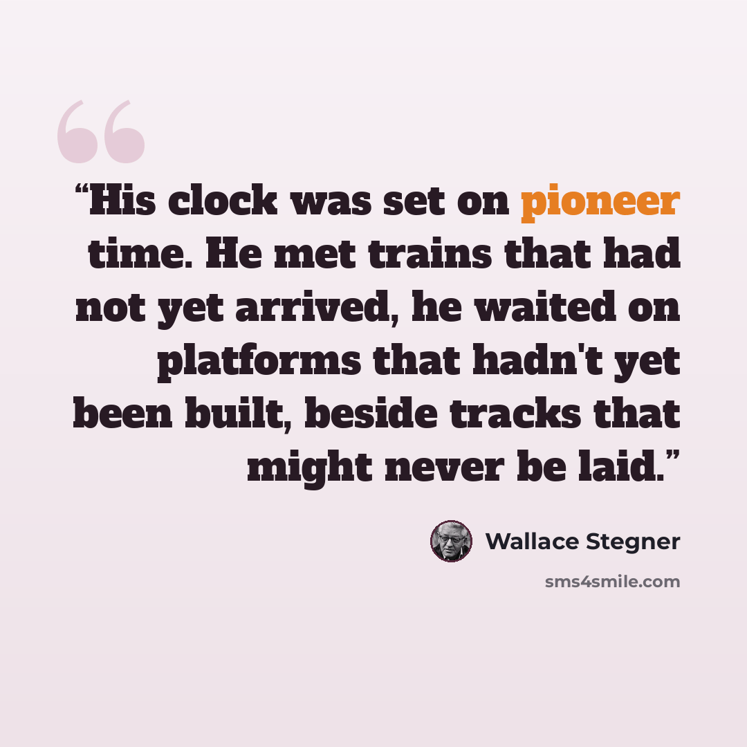 “His clock was set on pioneer time. He met trains that had not yet arrived, he waited on platforms that hadn't yet been built, beside tracks that might never be laid.” quote by Wallace Stegner