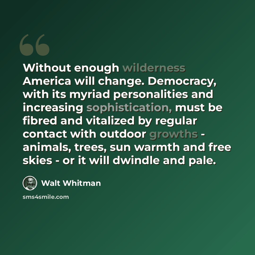 “Without enough wilderness America will change. Democracy, with its myriad personalities and increasing sophistication, must be fibred and vitalized by regular contact with outdoor growths - animals, trees, sun warmth and free skies - or it will dwindle and pale.” quote by Walt Whitman