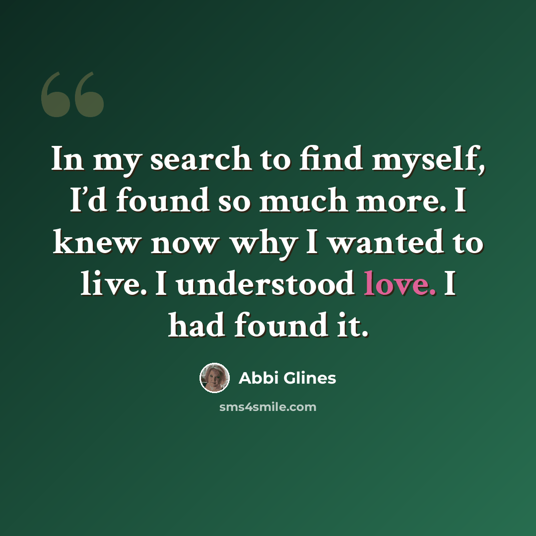 “In my search to find myself, I’d found so much more. I knew now why I wanted to live. I understood love. I had found it.” quote by Abbi Glines