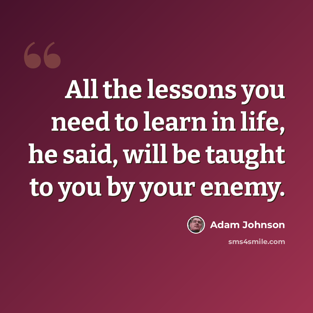 “All the lessons you need to learn in life, he said, will be taught to you by your enemy.” quote by Adam Johnson