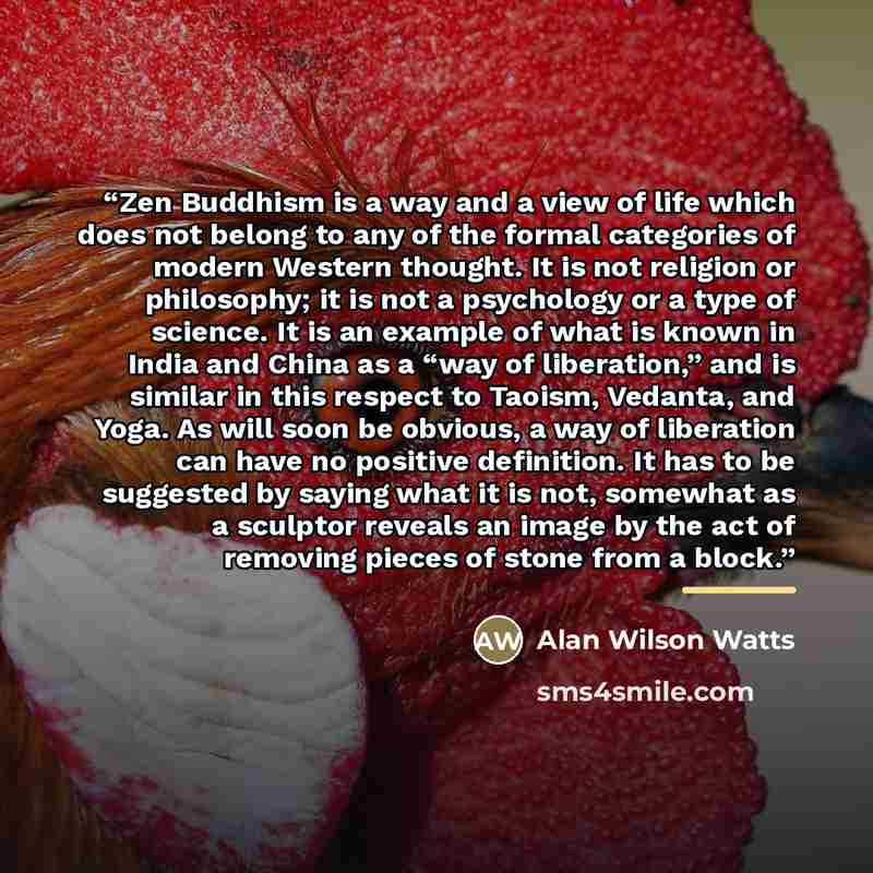 “Zen Buddhism is a way and a view of life which does not belong to any of the formal categories of modern Western thought. It is not religion or philosophy; it is not a psychology or a type of science. It is an example of what is known in India and China as a “way of liberation,” and is similar in…” quote by Alan Wilson Watts