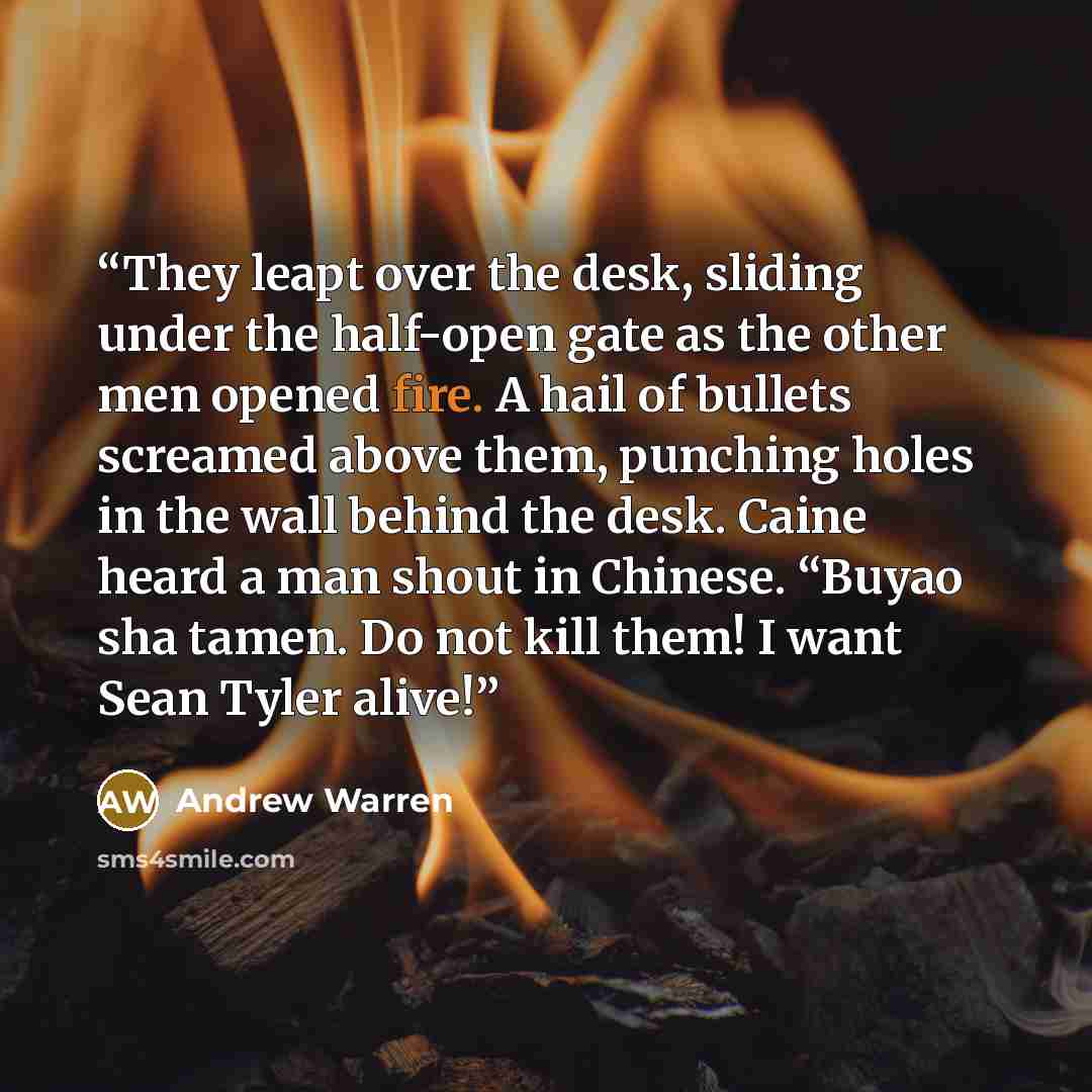 “They leapt over the desk, sliding under the half-open gate as the other men opened fire. A hail of bullets screamed above them, punching holes in the wall behind the desk. Caine heard a man shout in Chinese. “Buyao sha tamen. Do not kill them! I want Sean Tyler alive!” quote by Andrew Warren