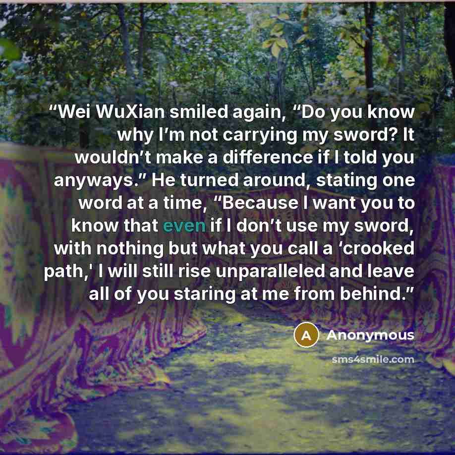 “Wei WuXian smiled again, “Do you know why I’m not carrying my sword? It wouldn’t make a difference if I told you anyways.” He turned around, stating one word at a time, “Because I want you to know that even if I don’t use my sword, with nothing but what you call a ‘crooked path,' I will still rise…” quote by Anonymous